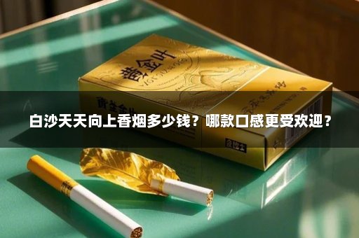 白沙天天向上香烟多少钱？哪款口感更受欢迎？