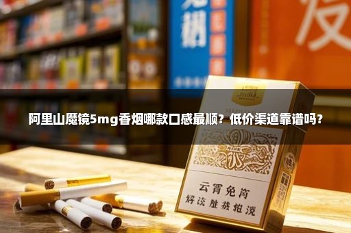阿里山魔镜5mg香烟哪款口感最顺？低价渠道靠谱吗？